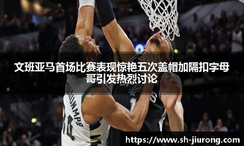 文班亚马首场比赛表现惊艳五次盖帽加隔扣字母哥引发热烈讨论